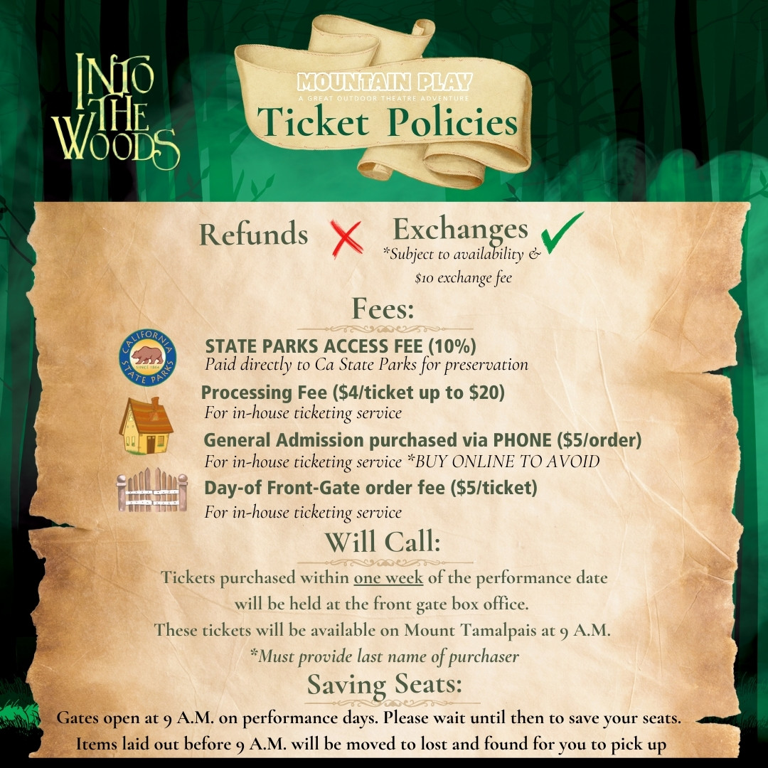 Ticket Policies: No refunds. Tickets can be exchanged Subject to availability & $10 exchange fee Will Call: Tickets purchased within one week of the performance date will be held at the front gate box office. These tickets will be available on Mount Tamalpais at 9 A.M. Must provide last name of purchaser Fees: STATE PARKS ACCESS FEE is 10% of the ticket cost paid directly to CA State Parks for preservation. Processing Fee is $4 per ticket up to $20 for in-house ticketing service. General Admission purchased via Phone is an additional $5per order for in-house ticketing service BUY General Admission ONLINE TO AVOID this fee. Day-of Front-Gate order fee is $5 per ticket for in-house ticketing service. Saving Seats: Gates open at 9 A.M. on performance days. Please wait until then to save your seats. Items laid out before 9 A.M. will be moved to lost and found for you to pick up